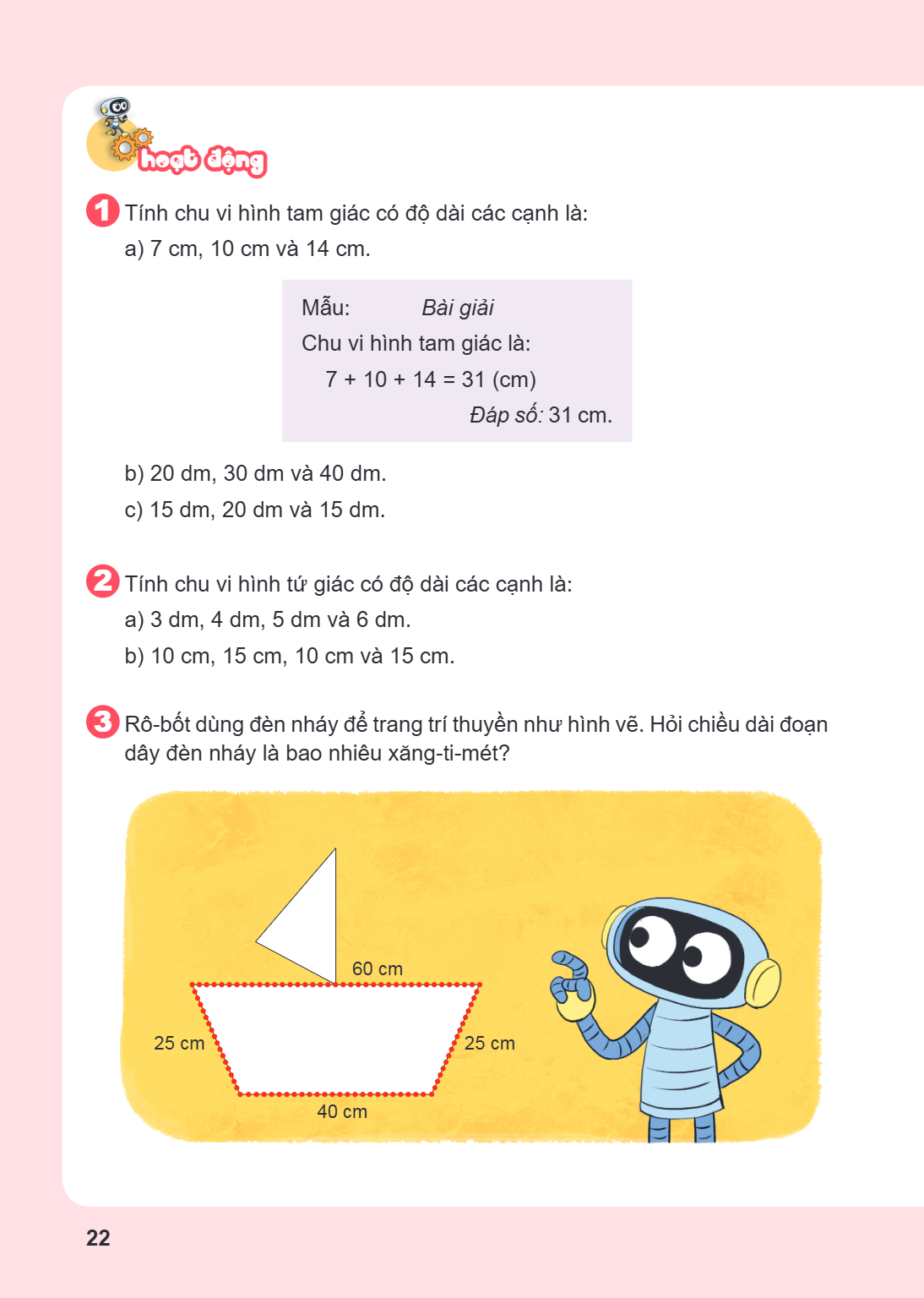 Hoạt động Tính chu vi hình tam giác có độ dài các cạnh là: a) 7 cm, 10 cm và 14 cm. Mẫu:, Bài giải Chu vi hình tam giác là:, $7 + 10 + 14 = 31$ (cm) Đáp số: 31 