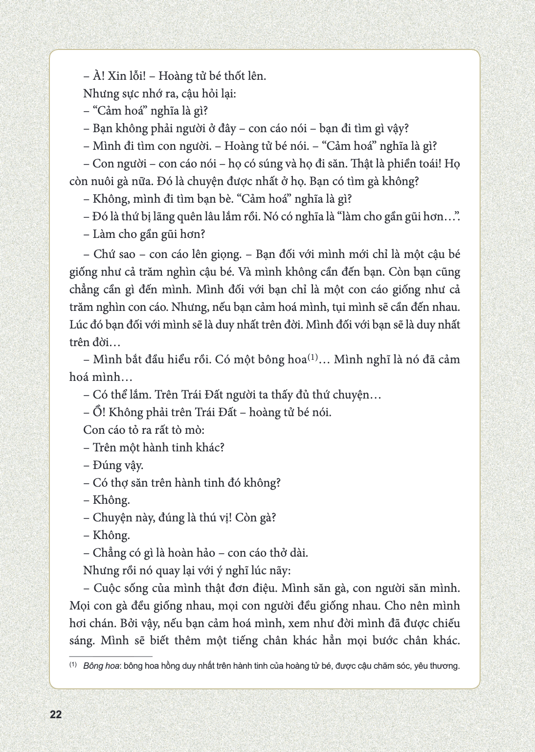 À! Xin lỗi! - Hoàng tử bé thốt lên. Nhưng sực nhớ ra, cậu hỏi lại: - "Cảm hoá" nghĩa là gì? - Bạn không phải người ở đây - con cáo nói - bạn đi tìm gì vậy? - Mì