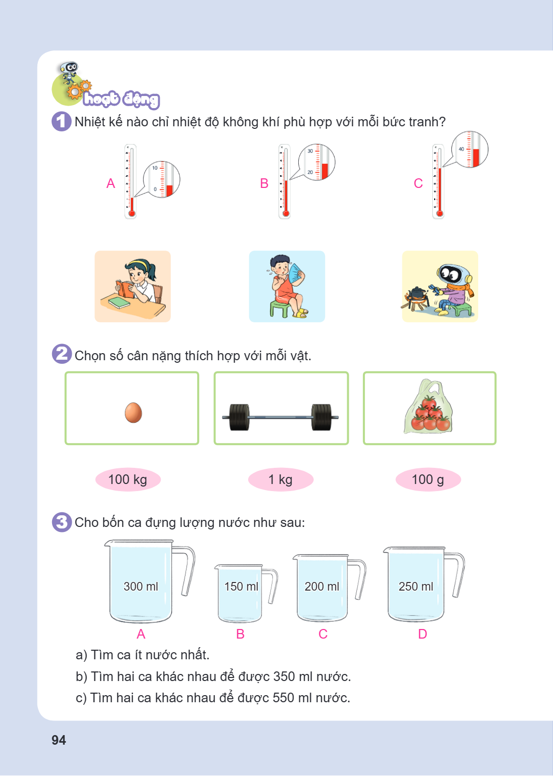 Hoạt động 1 Nhiệt kế nào chỉ nhiệt độ không khí phù hợp với mỗi bức tranh? A B C 2 Chọn số cân nặng thích hợp với mỗi vật. 100 kg 1 kg 100 g 3 Cho bốn ca đựng l