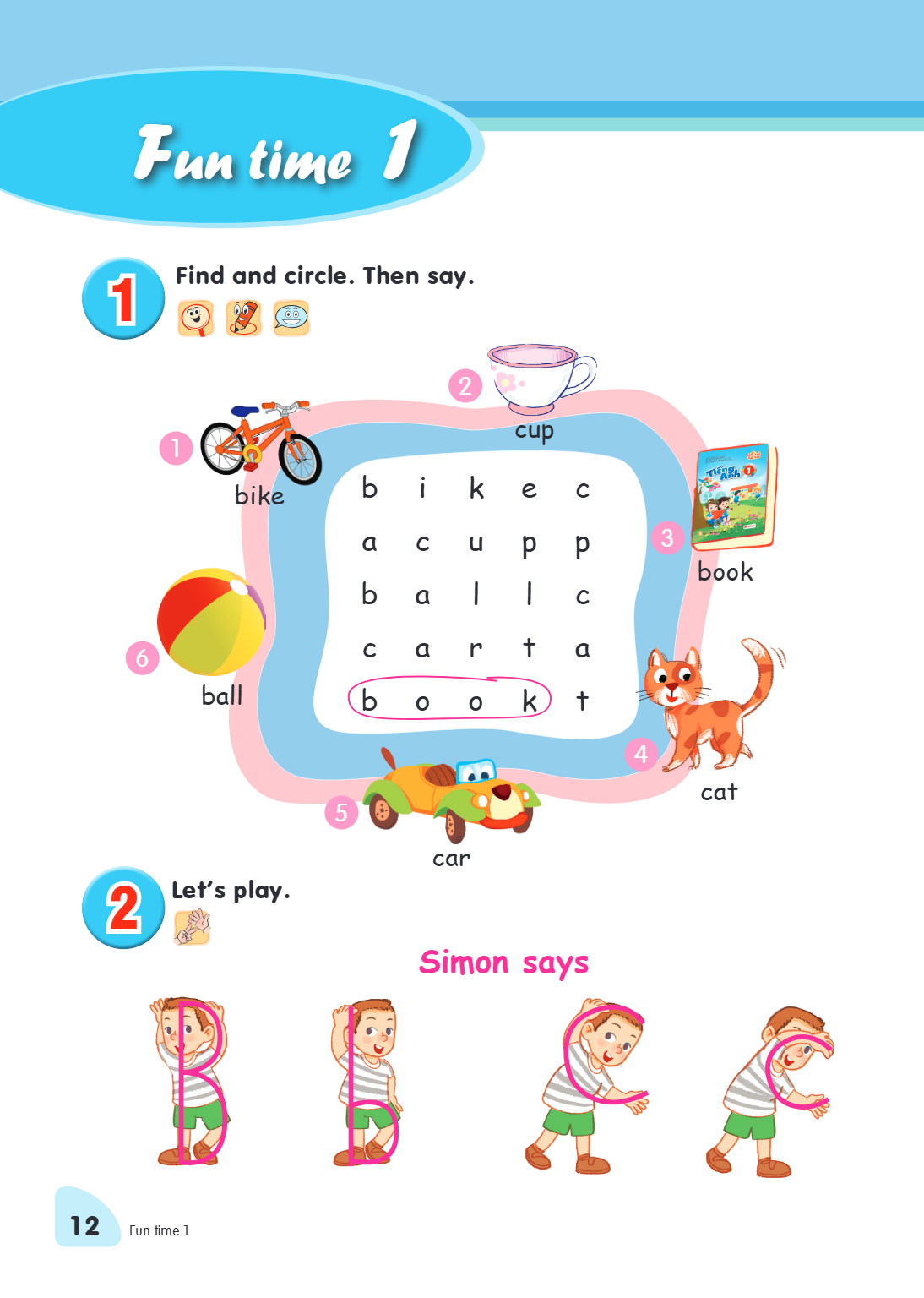 Fun time 1 1. Find and circle. Then say. bike 2 cup b i k e c a c u p p b a l l c c a r t a b o o k t 3 book ball 6 5 car 4 cat 2. Let's play. Simon says