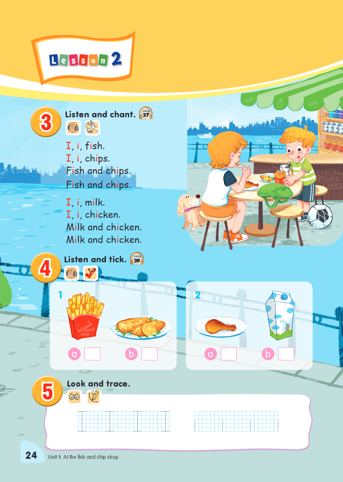 3 Listen and chant. Track 27 I, i, fish. I, i, chips. Fish and chips. Fish and chips. I, i, milk. I, i, chicken. Milk and chicken. Milk and chicken. 4 Listen an