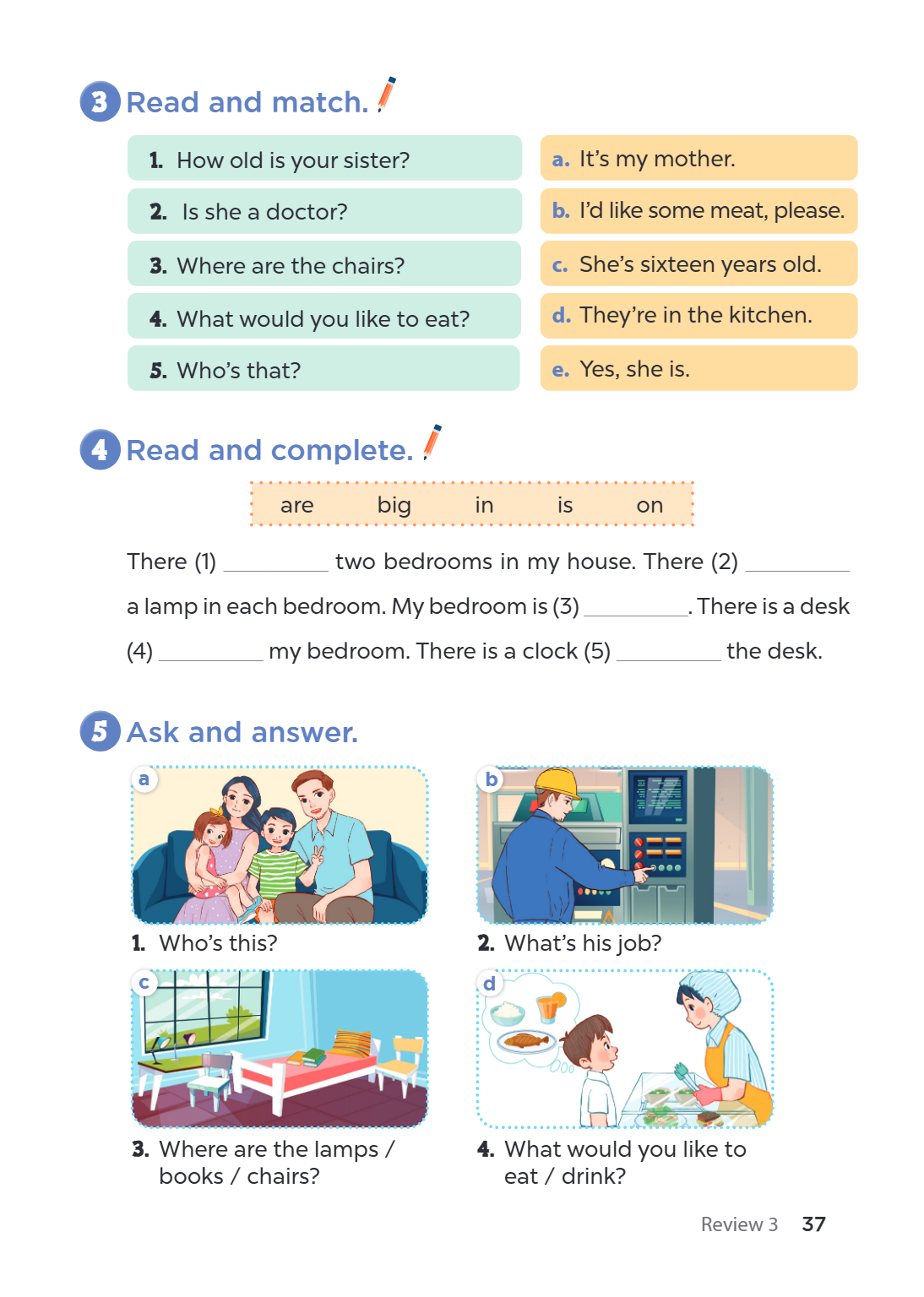 3 Read and match. How old is your sister? Is she a doctor? Where are the chairs? What would you like to eat? Who's that? 4 Read and complete. are There (1) two 