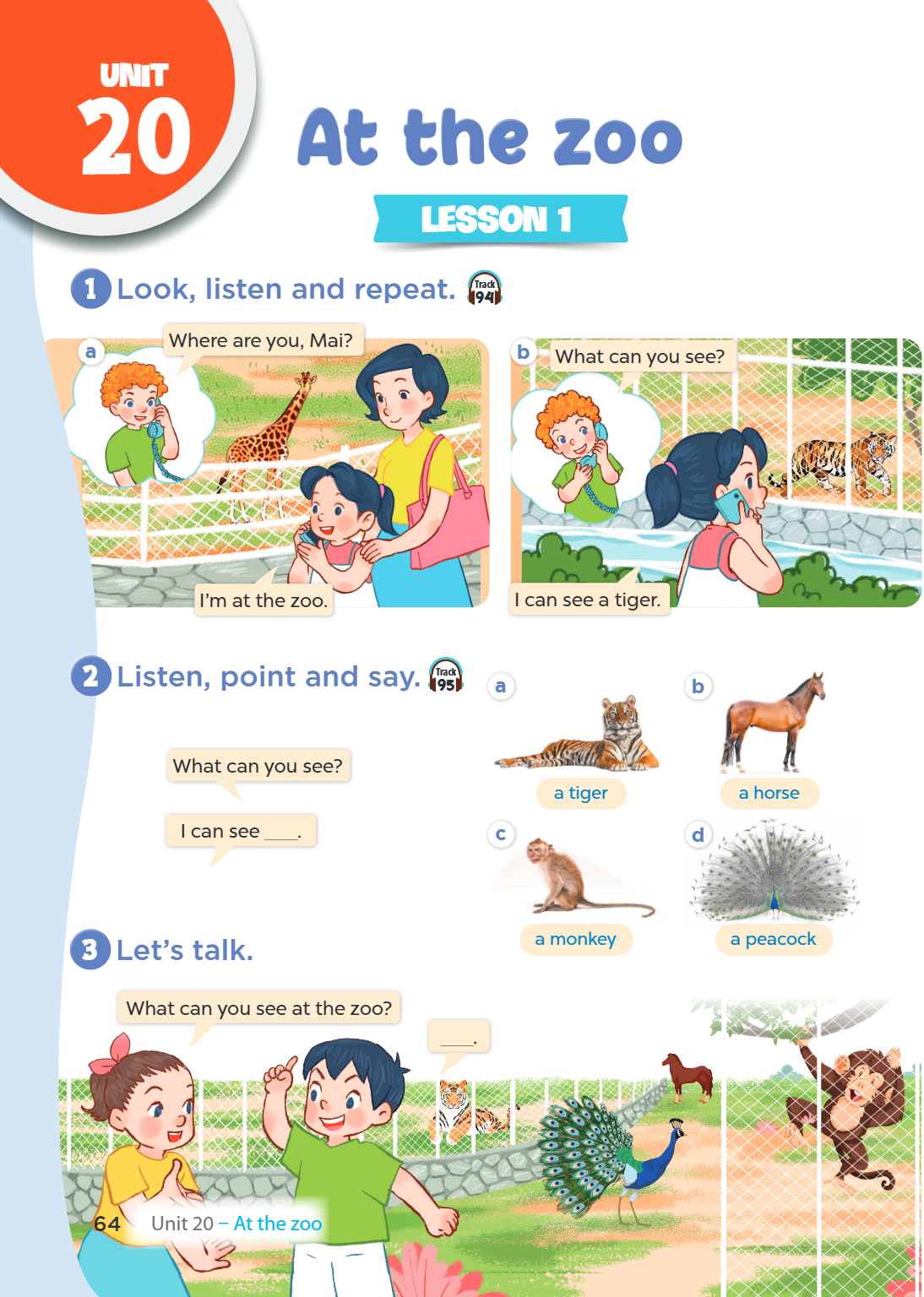 Unit 20. At the zoo LESSON 1 1. Look, listen and repeat. Track 94 a) Mai: Where are you, Mai? Mai: I'm at the zoo. b) Mai: What can you see? Girl: I can see a t