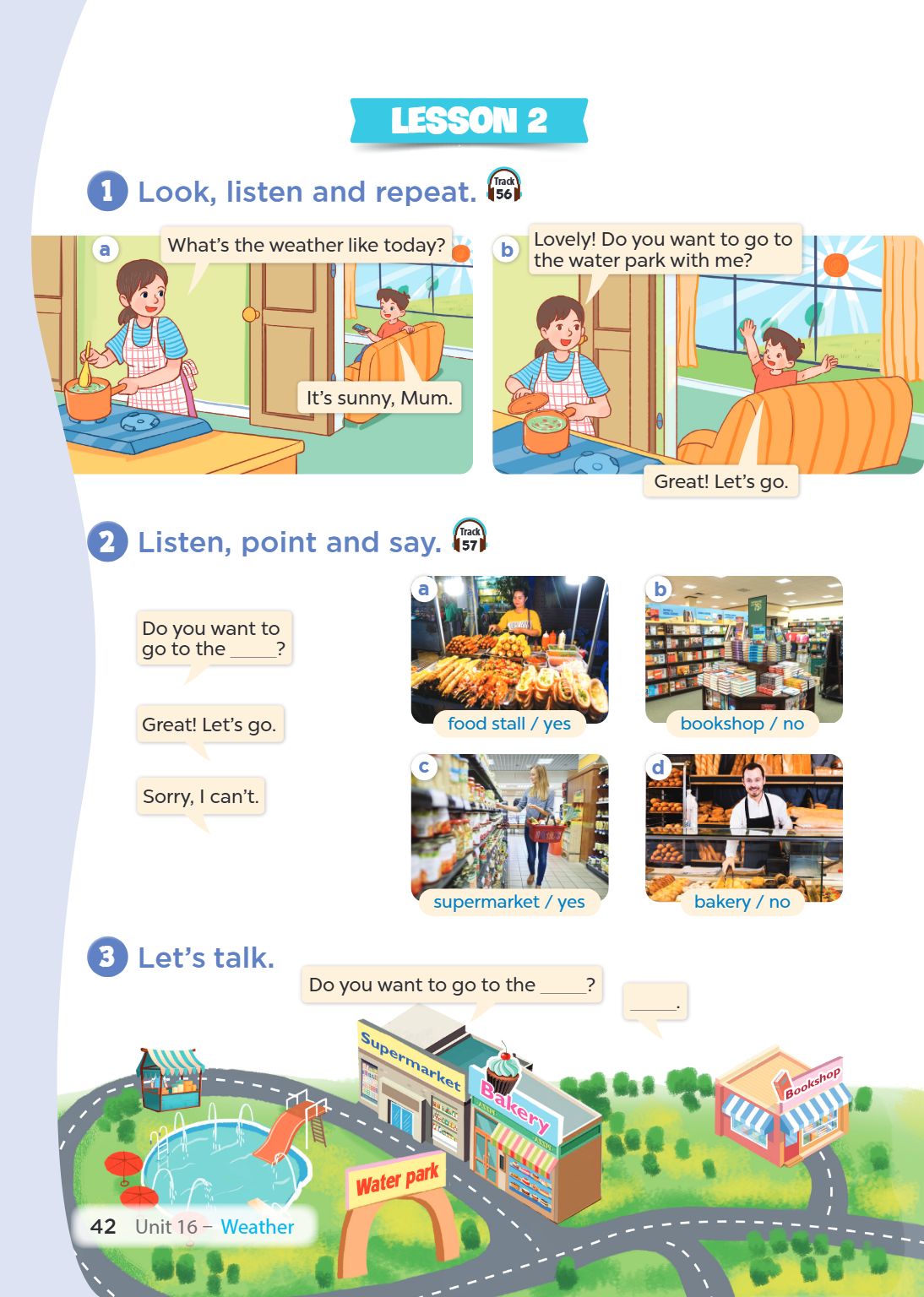 Lesson 2 1 Look, listen and repeat. Track 56 a What's the weather like today? b Lovely! Do you want to go to the water park with me? It's sunny, Mum. Great! Let